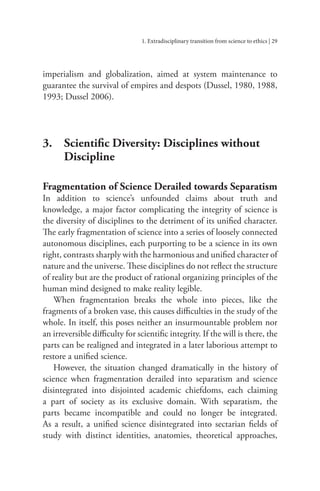 1. Extradisciplinary transition from science to ethics | 29
imperialism and globalization, aimed at system maintenance to
guarantee the survival of empires and despots (Dussel, 1980, 1988,
1993; Dussel 2006).
3. Scientific Diversity: Disciplines without
		Discipline
Fragmentation of Science Derailed towards Separatism
In addition to science’s unfounded claims about truth and
knowledge, a major factor complicating the integrity of science is
the diversity of disciplines to the detriment of its unified character.
The early fragmentation of science into a series of loosely connected
autonomous disciplines, each purporting to be a science in its own
right, contrasts sharply with the harmonious and unified character of
nature and the universe. These disciplines do not reflect the structure
of reality but are the product of rational organizing principles of the
human mind designed to make reality legible.
When fragmentation breaks the whole into pieces, like the
fragments of a broken vase, this causes difficulties in the study of the
whole. In itself, this poses neither an insurmountable problem nor
an irreversible difficulty for scientific integrity. If the will is there, the
parts can be realigned and integrated in a later laborious attempt to
restore a unified science.
However, the situation changed dramatically in the history of
science when fragmentation derailed into separatism and science
disintegrated into disjointed academic chiefdoms, each claiming
a part of society as its exclusive domain. With separatism, the
parts became incompatible and could no longer be integrated.
As a result, a unified science disintegrated into sectarian fields of
study with distinct identities, anatomies, theoretical approaches,
 