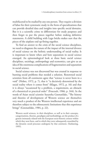 1. Extradisciplinary transition from science to ethics | 31
multifaceted to be studied by any one person. They require a division
of labor for their systematic study in the form of specializations that
can provide detailed data and insights into specific social domains.
But it is a scientific crime to differentiate for study purposes and
then forget to put the pieces together before making definitive
statements. A child building with Lego bricks makes sure that the
pieces of the airplane end up fitting together.
To find an answer to the crisis of the social science disciplines,
we need to diagnose the nature of the impact of the internal divorce
of social science on the holistic understanding of social reality. It
is important to know when and how separatism in social science
emerged. An epistemological look at three basic social science
disciplines, sociology, anthropology and economics, can give us an
idea of the enormous complications of fragmentation and separatism
in social science.
Social science was not discovered but was created in response to
burning social problems that needed a solution. Renowned social
scientists from all continents agree that “science is never born in a
void” (Nisbet, 1972, p. 7), that it “is decisively determined by the
social reality where it comes from” (Klages, 1972, p. 16) and that
it is always “occasioned by a problem, a requirement, an obstacle
of a theoretical or practical order” (Foucault, 1966, p. 344). In the
words of Asian social scientist Susantha Goonatilake, “The history
and theories of development of Western science are themselves
very much a product of the Western intellectual experience and are
therefore subject to the ethnocentric limitations that this experience
brings” (Goonatilake, 1984, p. 22).
Western social sciences, in their disciplines, as well as in their concepts,
categorizations, theories, paradigms and methodology, are the product of a
genesis intimately related with the European socio-historic context within
which they were born, and in which they were subsequently nourished by
the dynamic social processes undergone by that continent. (Sankatsing,
1995).
 
