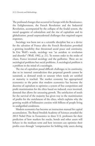 32 | I. Diversity and Methodology
The profound changes that occurred in Europe with the Renaissance,
the Enlightenment, the French Revolution and the Industrial
Revolution, accompanied by the collapse of the feudal system, the
moral quagmire of colonialism and the rise of capitalism and its
globalization, posed unprecedented challenges that required urgent
responses.
Sociology was born not as a scientific discipline but as a device
for the salvation of France after the French Revolution provoked
a growing instability that threatened social peace and continuity.
In Eric Wolf’s words, sociology was “an antidote to revolution
and disorder” (Wolf, 1982, p. 21). To restore order in the midst of
chaos, France invented sociology and the guillotine. There are no
sociological problems but social problems. A sociological problem is
a problem in the mind of a sociologist.
The rise of capitalism posed difficult challenges to its continuity,
due to its internal contradiction that perpetual growth cannot be
sustained, as demand tends to saturate when needs are satisfied
or maturity is reached. The market economy has appropriated
economics to the point that modern economics has become the
doctrine of capitalism to optimize a system of free competition and
profit maximization for the elites based on induced, even invented,
demand that allows for unceasing growth. The satisfaction of needs
for the survival of the majority has given way to the maximization
of profits for the enrichment of the elites, which explains why the
growing wealth of billionaires coexists with billions of people living
in undignified conditions.
Modern economics has become an instruction manual for capital
accumulation. The Royal Swedish Academy of Sciences awarded the
2013 Nobel Prize in Economics to three U.S. professors for their
prediction of how markets for stocks, bonds and other assets will
behave in the medium term and how investors can optimize their
profits even through “compensation for holding risky assets during
 