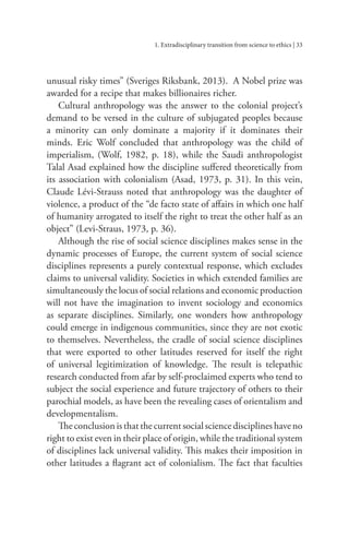 1. Extradisciplinary transition from science to ethics | 33
unusual risky times” (Sveriges Riksbank, 2013). A Nobel prize was
awarded for a recipe that makes billionaires richer.
Cultural anthropology was the answer to the colonial project’s
demand to be versed in the culture of subjugated peoples because
a minority can only dominate a majority if it dominates their
minds. Eric Wolf concluded that anthropology was the child of
imperialism, (Wolf, 1982, p. 18), while the Saudi anthropologist
Talal Asad explained how the discipline suffered theoretically from
its association with colonialism (Asad, 1973, p. 31). In this vein,
Claude Lévi-Strauss noted that anthropology was the daughter of
violence, a product of the “de facto state of affairs in which one half
of humanity arrogated to itself the right to treat the other half as an
object” (Levi-Straus, 1973, p. 36).
Although the rise of social science disciplines makes sense in the
dynamic processes of Europe, the current system of social science
disciplines represents a purely contextual response, which excludes
claims to universal validity. Societies in which extended families are
simultaneously the locus of social relations and economic production
will not have the imagination to invent sociology and economics
as separate disciplines. Similarly, one wonders how anthropology
could emerge in indigenous communities, since they are not exotic
to themselves. Nevertheless, the cradle of social science disciplines
that were exported to other latitudes reserved for itself the right
of universal legitimization of knowledge. The result is telepathic
research conducted from afar by self-proclaimed experts who tend to
subject the social experience and future trajectory of others to their
parochial models, as have been the revealing cases of orientalism and
developmentalism.
Theconclusionisthatthecurrentsocialsciencedisciplineshaveno
right to exist even in their place of origin, while the traditional system
of disciplines lack universal validity. This makes their imposition in
other latitudes a flagrant act of colonialism. The fact that faculties
 
