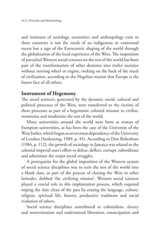 34 | I. Diversity and Methodology
and institutes of sociology, economics and anthropology exist in
these countries is not the result of an indigenous or contextual
rocess but a sign of the Eurocentric shaping of the world through
the globalization of the local experience of the West. The imposition
of parochial Western social sciences on the rest of the world has been
part of the transformation of other destinies into trailer societies
without steering wheel or engine, rocking on the back of the truck
of civilization, according to the Hegelian maxim that Europe is the
future face of all others.
Instrument of Hegemony
The social sciences, generated by the dynamic social, cultural and
political processes of the West, were transferred to the victims of
these processes as part of a hegemonic colonial mission to civilize,
westernize and modernize the rest of the world.
Many universities around the world were born as avatars of
European universities, as has been the case of the University of the
West Indies, which began as an overseas dependency of the University
of London (Sankatsing, 1989, p. 45). According to Don Robotham
(1984, p. 112), the growth of sociology in Jamaica was related to the
colonial imperial state’s effort to defeat, deflect, corrupt, subordinate
and administer the major social struggles.
A prerequisite for the global imposition of the Western system
of social science disciplines was to turn the rest of the world into
a blank slate, as part of the process of cloning the West in other
latitudes, dubbed ‘the civilizing mission’. Western social sciences
played a crucial role in this implantation process, which required
wiping the slate clean of the past by erasing the language, culture,
religion, spiritual life, history, productive traditions and social
evolution of others.
Social science disciplines contributed to colonialism, slavery
and westernization and undermined liberation, emancipation and
 