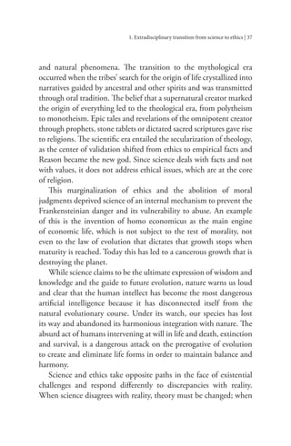 1. Extradisciplinary transition from science to ethics | 37
and natural phenomena. The transition to the mythological era
occurred when the tribes’ search for the origin of life crystallized into
narratives guided by ancestral and other spirits and was transmitted
through oral tradition. The belief that a supernatural creator marked
the origin of everything led to the theological era, from polytheism
to monotheism. Epic tales and revelations of the omnipotent creator
through prophets, stone tablets or dictated sacred scriptures gave rise
to religions. The scientific era entailed the secularization of theology,
as the center of validation shifted from ethics to empirical facts and
Reason became the new god. Since science deals with facts and not
with values, it does not address ethical issues, which are at the core
of religion.
This marginalization of ethics and the abolition of moral
judgments deprived science of an internal mechanism to prevent the
Frankensteinian danger and its vulnerability to abuse. An example
of this is the invention of homo economicus as the main engine
of economic life, which is not subject to the test of morality, not
even to the law of evolution that dictates that growth stops when
maturity is reached. Today this has led to a cancerous growth that is
destroying the planet.
While science claims to be the ultimate expression of wisdom and
knowledge and the guide to future evolution, nature warns us loud
and clear that the human intellect has become the most dangerous
artificial intelligence because it has disconnected itself from the
natural evolutionary course. Under its watch, our species has lost
its way and abandoned its harmonious integration with nature. The
absurd act of humans intervening at will in life and death, extinction
and survival, is a dangerous attack on the prerogative of evolution
to create and eliminate life forms in order to maintain balance and
harmony.
Science and ethics take opposite paths in the face of existential
challenges and respond differently to discrepancies with reality.
When science disagrees with reality, theory must be changed; when
 