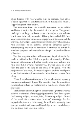 38 | I. Diversity and Methodology
ethics disagrees with reality, reality must be changed. Thus, ethics
is better equipped for transformative action than science, which is
trapped in system maintenance.
The transition from the scientific worldview to an ethical
worldview is critical for the survival of our species. The greatest
challenge is no longer to know better how reality is but to know
how it must be in order to survive. This requires a radical shift from
anthropocentrism to a harmonious engagement with nature and the
universe. This will put an end to science’s long history of coexistence
with autocratic rulers, colonial conquest, cancerous growth,
warmongering, exclusion of majorities, destruction of nature for
economic purposes, and accumulation of capital to breed and fatten
billionaires.
The shocking conclusion, with enormous implications, is that
modern civilization has failed as a project of humanity. Without
harmony with nature, with other people, with other cultures and
with other belief systems, humanity has traveled under its watch
from the gate of the cave to the brink of the grave. From the
perspective of evolution, the most dangerous artificial intelligence
is the Frankensteinian human intellect that deprived science from
ethics.
Ethics demands transformative action to rehumanize humanity
to overcome existential threats. The transition from the scientific to
the ethical era is therefore fundamental to our chances of survival in
prosperity.
The balance is thus shifting from the epistemology of the detached
observer to the ethics of the engaged participant; from homo sapiens,
the knowing subject, to homo faber, the creating subject. Instead
of the search for a non-existent ‘absolute’ knowledge that has
hypnotized science and epistemology for millennia, humanity must
move to practical and contextual knowledge to meet the challenges
of a particular time, space and reality.
 