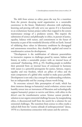 1. Extradisciplinary transition from science to ethics | 39
The shift from science to ethics paves the way for a transition
from the present decaying social organization to a sustainable
coexistence in the future. Modernity’s obsession with explaining,
knowing and proving will only serve our species if it is functional
to an evolutionary human project rather than trapped in the system
maintenance strategy of a predatory system. This requires the
submission of science and philosophy to ethics, in pursuit of justice,
equality, balance with nature, and commitment to the future of
humanity as part of the wonderful diversity of life on Earth. Instead
of validating these values in laboratory conditions by disengaged
and autonomous researchers, they should be applied and tested in
transformative actions for development.
“Development is the mobilization of inherent potentialities
in interactive response to challenges posed by nature, habitat and
history to realize a sustainable project with an internal locus of
command” (Sankatsing, 2016, p. 35). Enabling people to mobilize
their potential from an internal locus of command in harmony
with nature is a powerful prerequisite for justice, fairness, respect,
equality and true freedom, which are pillars of ethics and the
main components of a global ethic needed to make peace possible.
Development is not only a key concept for understanding evolution,
but an indispensable tool for creating a future worth living.
To overcome science’s false presumption of truth, which has
done immense damage to humanity’s social evolution, science must
humbly retreat into an instrument of liberation and technologically
support humanity’s project to survive and thrive, with ethics in the
driver’s seat for transformative action. Science cannot provide a
solution to our urgent existential challenge because, by marginalizing
ethics, it disconnected itself from the search for a solution for our
existential challenges. The transition from science to ethics marks a
radical shift from the “cosmic solitude of anthropocentrism” (Jonas,
1979) to a harmonious connection with nature and the universe.
 
