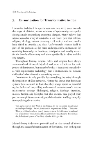 40 | I. Diversity and Methodology
5. Emancipation for Transformative Action
Humanity finds itself in a precarious state on a steep slope towards
the abyss of oblivion, where windows of opportunity are rapidly
closing amidst multiplying existential dangers. Many believe that
science can offer a way of survival as a last resort, now that politics,
religion, ideology, market economy, civil society and mass media
have failed to provide any clue. Unfortunately, science itself is
part of the problem as the main anthropocentric instrument for
obtaining knowledge to dominate, manipulate and modify nature
for the benefit of humanity and, more specifically, its elites and the
one percent.
Throughout history, tyrants, rulers and empires have always
accommodated, financed, hijacked and protected science for their
project of domination, but never before has it been done so markedly
as with sophisticated technology that is instrumental to modern
civilization’s obsession with monetizing nature.
Domination is only possible by controlling the mind through
the imposition of false narratives. History has shown that dominant
systems have so much to hide that they always resort to powerful
myths, fables and storytelling as the central instruments of a system
maintenance strategy. Philosophy, religion, ideology, literature,
movies, fashion and lifestyles, but also science, have played their
part as strategic instruments of global domination and hegemony by
monopolizing the narrative.
The real power of the West is not located in its economic muscle and
technological might. Rather, it resides in its power to define… The non-
Western civilizations have simply to accept these definitions or be defined
out of existence. To understand Eurocentrism we thus have to deconstruct
the definitional power of the West. (Sardar 1999, p. 44).
Mental slavery is the most powerful tool to take control of history
through the successful victimization of the victims, even to the point
 
