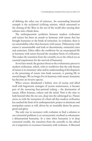 1. Extradisciplinary transition from science to ethics | 41
of defining the other out of existence. An outstanding historical
example is the acclaimed civilizing mission, which amounted to
the cloning of the West in the rest of the world after turning their
cultures into a blank sheet.
The anthropocentric symbiosis between modern civilization
and science has been an assault to harmony with nature that has
brought humanity to the brink of extinction. In evolution, there is
no sustainability other than harmony with nature. Disharmony with
nature is unsustainable and leads to discontinuity, existential crises
and extinction. Ethics offers the worldview for an emancipated life
in harmony with nature beyond the mundane limits of civilization.
This makes the transition from the scientific era to the ethical era an
essential requirement for the survival of humanity.
As we have noted, the greatest threat to the evolutionary process is
modern civilization, which, with its worldview that the only beauty
of nature is its monetary value and its understanding of development
as the processing of nature into bank accounts, is putting life in
mortal danger. We no longer live in harmony with nature; humanity
has become an invasive species.
When science abandoned a holistic view of society and allied
itself with hegemonic strategies of system maintenance, it became
part of the menacing four-pointed iceberg – the domination of
nature, fellow humans, culture and the mind. Now is the time to
look beyond what the eye sees, deep into the submerged ice. Nature
warns us with the intonation of a final call that modern civilization
has reached the limit of its anthropocentric project to dominate and
manipulate nature at will, driven by an insatiable desire for power,
greed and glory.
The only way to reconnect with evolution to find a solution to
our existential problems is an extrasystemic overhaul to rehumanize
a dehumanized humanity. At a time when humanity is in deep
existential trouble, the transition from the scientific to the ethical
era is imperative to reconnect humanity with evolution. A liberated
 