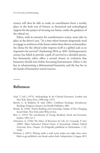 42 | I. Diversity and Methodology
science will then be able to make its contribution from a worthy
place in the back seat of history, as theoretical and technological
support for the project of rescuing our future, under the guidance of
the ethical era.
Ethics, with its narrative for transformative action, must take its
place in the driver’s seat. “In a time where humans desperately need
to engage as architects of the future rather than observe as bystanders,
the choice for the ethical realm imposes itself at a global scale as an
imperative for survival” (Sankatsing 2016, p. 369). Anthropocentric
science has failed to provide a path of survival to a derailed species,
but fortunately ethics offers a second chance in evolution that
humanity should seize before becoming humanosaurs. Ethics is the
key to rehumanizing a dehumanized humanity, and the key lies in
the hands of humanity’s moral reserves.
------
References
Asad, T. (ed.), (1973). Anthropology & the Colonial Encounter. London and
New York, Ithaca Press, 1988 (orig. 1973)
Barrow, C. & Reddock, R. (eds) (2001). Caribbean Sociology: Introductory
Readings. Kingston, Jamaica, Ian Randle Publishers, 2001
Bendix, R. (1964). Nation Building and Citizenship. Studies of Our Changing
Social Order. New York, John Wiley & Son
Best, L. (1972) The contribution of George Beckford, Social and Economic
Studies, 1992, 42: 3
Schweitzer, A. (1936) The Ethics of Reverence for Life. In: Cicovacki, P. (ed.)
(2009). Albert Schweizer’s Ethical Vision. A Sourcebook. Oxford, Oxford
University Press. Chapter 10 (Originally published in Christendom, 1 (2),
1936)
Denham, J. (2015). Writing under a male name makes you eight times more
likely to get published, one female author finds. Independent, 6 August 2015
 