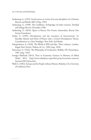 44 | I. Diversity and Methodology
Sankatsing, G. (1995). Social science as victim of its own disciplines. In: Christine
Barrow and Rhoda 2001 (Orig. 1995)
Sankatsing, G. (1998). The Caribbean. Archipelago of trailer societies, Trinidad
and Tobago Review, December 1998
Sankatsing, G. (2016). Quest to Rescue Our Future. Amsterdam, Rescue Our
Future Foundation
Sardar, Z. (1999). Development and the Locations of Eurocentrism. In:
Ronaldo Munck and Denis O’Hearn (eds.), Critical Development Theory.
Contributions to a New Paradigm. New York, Zed Books
Schopenhauer, A. (1818). The World as Will and Idea. Three volumes. London,
Kegan Paul, Trench, Trübner & Co., 1909 (orig. 1818)
Schweitzer, A. (1923). The Philosophy of Civilization. Buffalo, NY, Prometheus,
1987 (orig. 1923)
Sveriges Riksbank (2013). Prize in Economic Sciences in Memory of Alfred
Nobel 2013, http://www.nobelprize.org/nobel_prizes/economic-sciences/
laureates/2013/press.htm
Wolf, E. (1982). Europe and the People without History. Berkeley, CA, University
of California Press
View publication stats
 