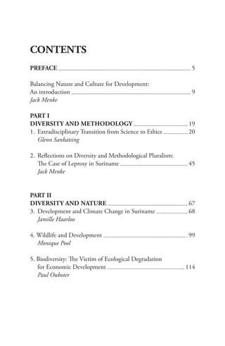 CONTENTS
PREFACE 					 5
Balancing Nature and Culture for Development:
An introduction 				 9
Jack Menke
PART I
DIVERSITY AND METHODOLOGY 					 19
1. Extradisciplinary Transition from Science to Ethics 			 20
Glenn Sankatsing
2. Reflections on Diversity and Methodological Pluralism:
The Case of Leprosy in Suriname 					 45
Jack Menke
PART II
DIVERSITY AND NATURE 					 67
3. Development and Climate Change in Suriname 				 68
Jamille Haarloo
4. Wildlife and Development 					 99
Monique Pool
5. Biodiversity: The Victim of Ecological Degradation
for Economic Development 					 114
Paul Ouboter
 