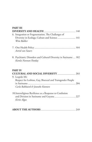 PART III
DIVERSITY AND HEALTH 					 140
6. Integration or Fragmentation. The Challenges of
Diversity in Ecology, Culture and Science 		 141
Wim Bakker
7. One Health Policy 					 164
Astrid van Sauers
8. Psychiatric Disorders and Cultural Diversity in Suriname 182
Kamla Nannan Panday
PART IV
CULTURAL AND SOCIAL DIVERSITY 				 203
9. Lespeki Mi:
Respect for Lesbian, Gay, Bisexual and Transgender People
in Suriname 					 204
Carla Bakboord & Jonneke Koomen
10.Interreligious Resilience as a Response to Confusion
and Division in Suriname and Guyana 					 227
Kirtie Algoe
ABOUT THE AUTHORS 					 249
 