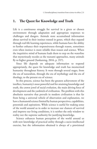 1. Extradisciplinary transition from science to ethics | 21
1.		 The Quest for Knowledge and Truth
Life is a continuous struggle for survival in a given or chosen
environment through adaptation and appropriate responses to
challenges and dangers. Animals store accumulated information
about survival in their instinct rooted in genes, which they expand
through real-life learning experiences, while humans have the ability
to further enhance their responsiveness through reason, sometimes
even when instinct is more reliable than reason and science. When
the inquisitive mind of humans leads them to step on the waterline
that mysteriously recedes as the tsunami approaches, many animals
fly to higher ground (Sankatsing, 2016, p. 357).
Since life depends on adequate information to respond
appropriately, the quest for knowledge and truth has mesmerized
humanity throughout history. It went through several stages, from
the era of naturalism, through the era of mythology and the era of
theology, to the present era of science.
In this process, science has been the greatest achievement of the
intellect, humanity’s most powerful tool for attaining knowledge and
truth, the crown jewel of social evolution, the main driving force of
development and the yardstick of civilization. The problem with this
absolutist narrative that prevails in modern civilization is that far
from being a universal vehicle of observation and explanation, we
have a humanoid science limited by human perspectives, capabilities,
potentials and aspirations. While science is useful for making sense
of the world around us in order to increase our chances of survival
and improve our living conditions, it is neither the only window to
reality nor the supreme authority for justifying knowledge.
Science enhances human perception of the world around us
with new knowledge of practical utility through a socio-intellectual
exercise, but the information obtained is always of a provisional
 
