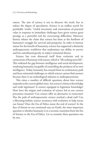 22 | I. Diversity and Methodology
nature. The aim of science is not to discover the truth, but to
reduce the degree of speculation. Science is an endless search for
perishable ‘truths.’ Useful inventions and innovations of practical
value in response to immediate challenges have given science great
prestige as a powerful tool for overcoming difficulties. However,
history refutes the claim that science has been at the forefront of
humanity’s struggle for survival and prosperity. In order to harness
nature for the benefit of humanity, science has supported a distinctly
anthropocentric worldview that undermines our ability to survive
and has contributed greatly to today’s existential threats.
Science has even distanced itself from evolution and its
cornerstone of harmony with nature, which is “life seeking more life”.
This widened the gap between intelligence and social development,
rendering humanity incapable of controlling the products of its own
intelligence. Today, humanity has strayed from its evolutionary path
and faces existential challenges to which science cannot find answers
because there is no technological solution to anthropocentrism.
This raises a number of difficult questions about how science
respondstothecurrentglobalcrises.Arescience’sclaimstoknowledge
and truth legitimate? Is science equipped to legitimize knowledge?
How have the origins and evolution of science led to our current
precarious situation? Can science offer an alternative to extinction?
Has the path of anthropocentric science reached a dead end? Can
a liberating holistic science reconnect with evolution to help rescue
our future? Does the Era of Ethics mean the end of science? In the
face of threats to our continued stay on Earth, the most important
question is whether humanity is in a tectonic transition from the Era
of Science to the Era of Ethics. Let us examine these questions one
by one.
 