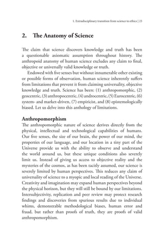 1. Extradisciplinary transition from science to ethics | 23
2. The Anatomy of Science
The claim that science discovers knowledge and truth has been
a questionable axiomatic assumption throughout history. The
anthropoid anatomy of human science excludes any claim to final,
objective or universally valid knowledge or truth.
Endowed with five senses but without innumerable other existing
or possible forms of observation, human science inherently suffers
from limitations that prevent it from claiming universality, objective
knowledge and truth. Science has been: (1) anthropomorphic, (2)
geocentric,(3)anthropocentric,(4)androcentric,(5)Eurocentric,(6)
system- and market-driven, (7) empiricist, and (8) epistemologically
biased. Let us delve into this anthology of limitations.
Anthropomorphism
The anthropomorphic nature of science derives directly from the
physical, intellectual and technological capabilities of humans.
Our five senses, the size of our brain, the power of our mind, the
properties of our language, and our location in a tiny part of the
Universe provide us with the ability to observe and understand
the world around us, but these unique conditions also severely
limit us. Instead of giving us access to objective reality and the
mysteries of the cosmos, as has been tacitly assumed, our science is
severely limited by human perspectives. This reduces any claim of
universality of science to a myopic and local reading of the Universe.
Creativity and imagination may expand human perspectives beyond
the physical horizon, but they will still be bound by our limitations.
Intersubjectivity, replication and peer review may protect research
findings and discoveries from spurious results due to individual
whims, demonstrable methodological biases, human error and
fraud, but rather than proofs of truth, they are proofs of valid
anthropomorphism.
 