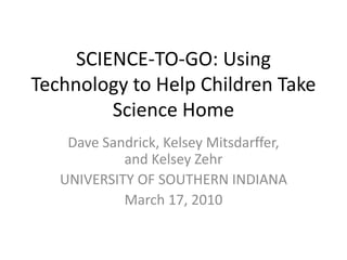 SCIENCE-TO-GO: Using Technology to Help Children Take Science Home,[object Object],Dave Sandrick, Kelsey Mitsdarffer, and Kelsey Zehr,[object Object],UNIVERSITY OF SOUTHERN INDIANA,[object Object],March 17, 2010,[object Object]