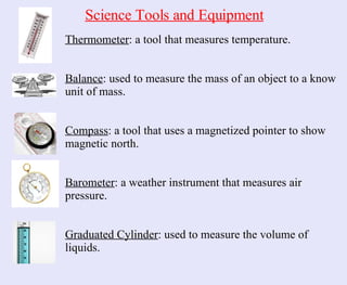 Thermometer : a tool that measures temperature. Balance : used to measure the mass of an object to a know unit of mass. Compass : a tool that uses a magnetized pointer to show magnetic north. Barometer : a weather instrument that measures air pressure. Graduated Cylinder : used to measure the volume of liquids. Science Tools and Equipment 