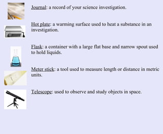 Journal : a record of your science investigation. Hot plate : a warming surface used to heat a substance in an investigation. Flask : a container with a large flat base and narrow spout used to hold liquids. Meter stick : a tool used to measure length or distance in metric units. Telescope : used to observe and study objects in space. 