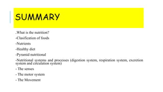 SUMMARY
.What is the nutrition?
-Clasification of foods
-Nutrients
-Healthy diet
-Pyramid nutritional
-Nutritional systems and processes (digestion system, respiration system, excretion
system and circulation system)
- The senses
- The motor system
- The Movement
 