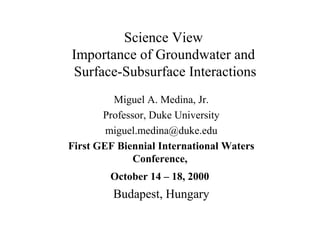 Science View
Importance of Groundwater and
Surface-Subsurface Interactions
Miguel A. Medina, Jr.
Professor, Duke University
miguel.medina@duke.edu
First GEF Biennial International Waters
Conference,
October 14 – 18, 2000
Budapest, Hungary
 