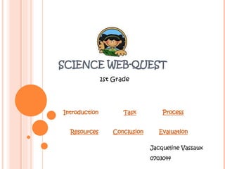 SCIENCE WEB-QUEST 1st Grade Introduction Task Process Resources Conclusion Evaluation Jacqueline Vassaux 0703044 