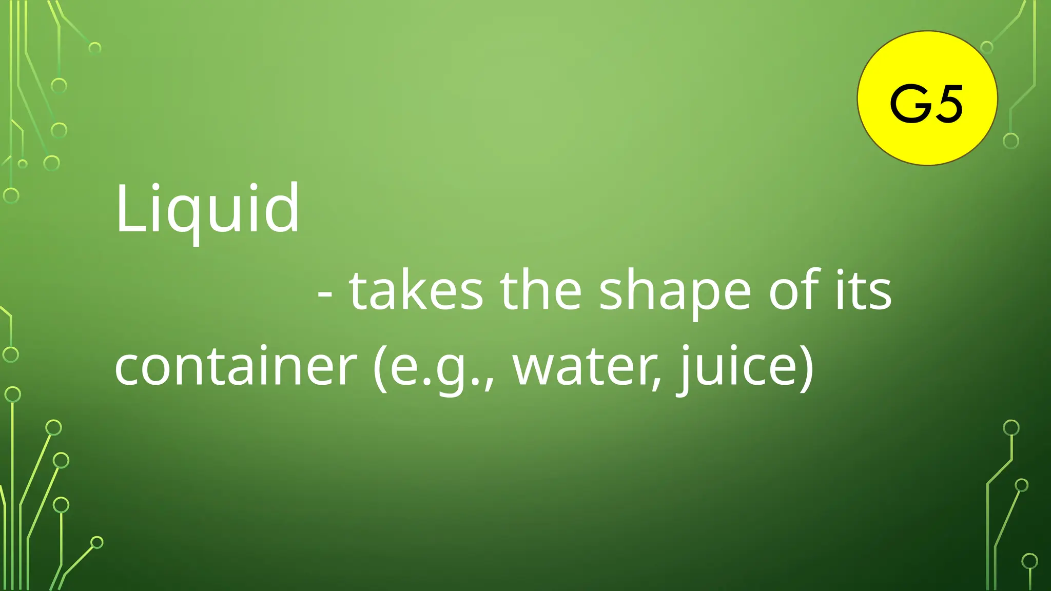 G5
Liquid
- takes the shape of its
container (e.g., water, juice)
 