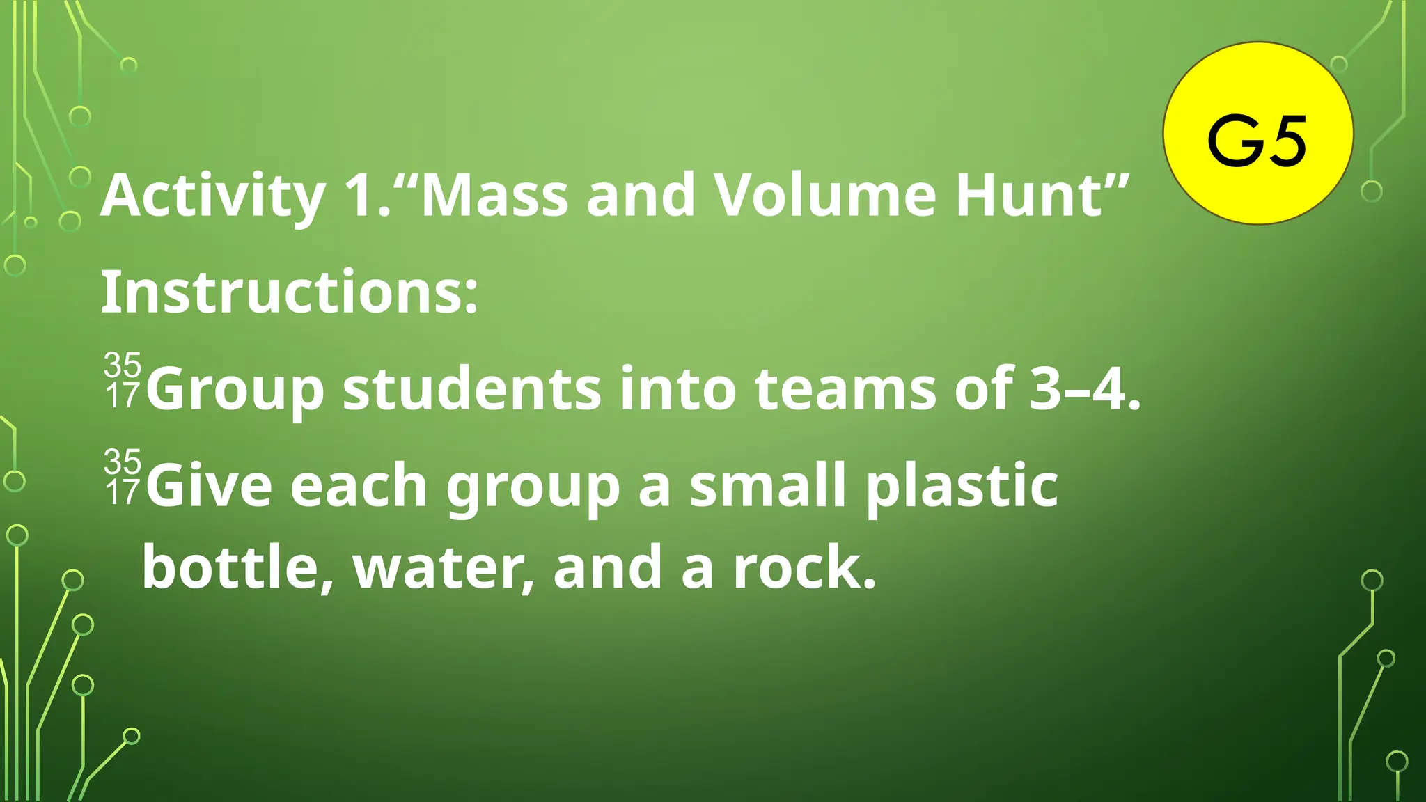 G5
Activity 1.“Mass and Volume Hunt”
Instructions:
Group students into teams of 3–4.
Give each group a small plastic
bottle, water, and a rock.
 