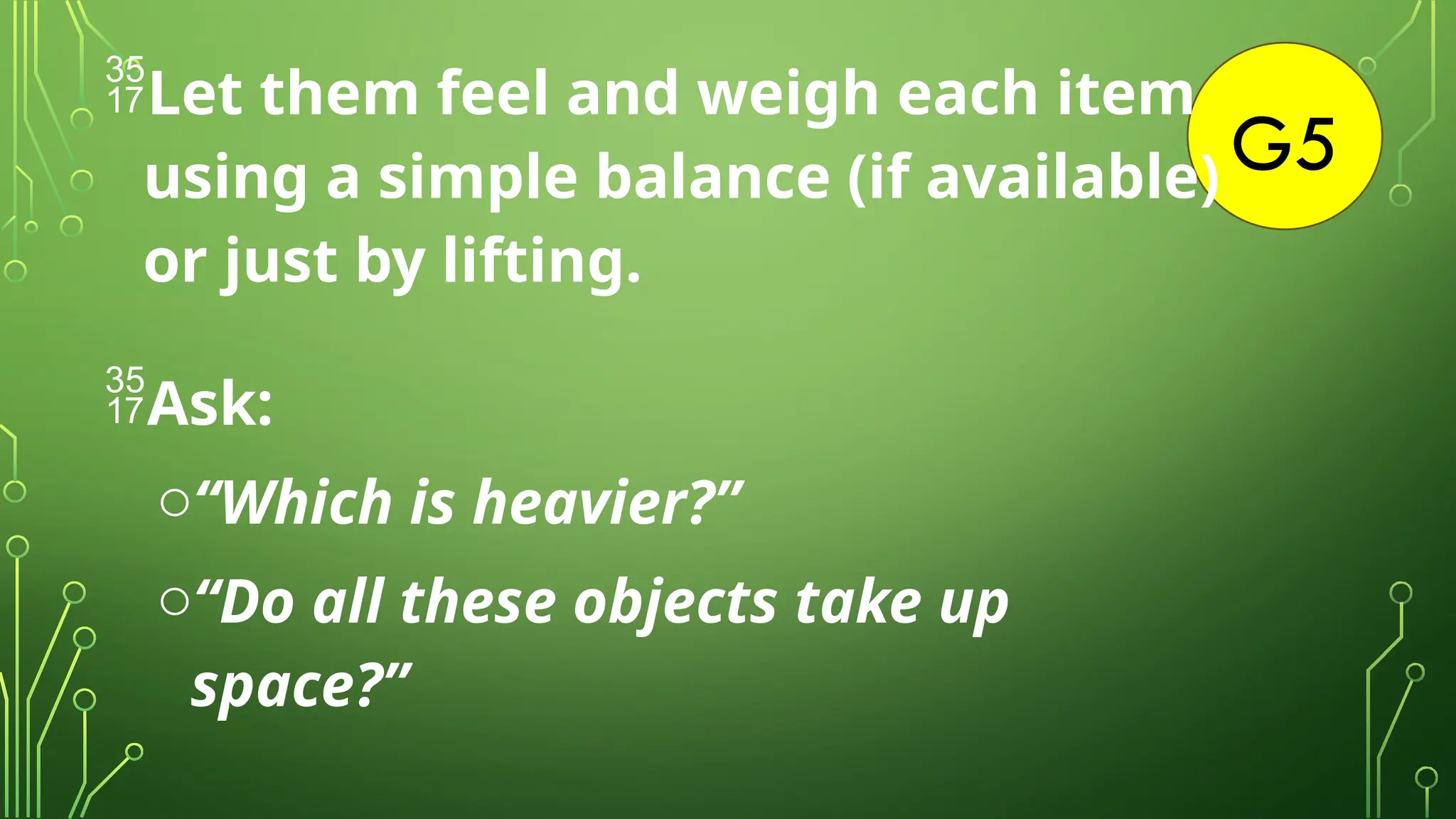 G5
Let them feel and weigh each item
using a simple balance (if available)
or just by lifting.
Ask:
o“Which is heavier?”
o“Do all these objects take up
space?”
 