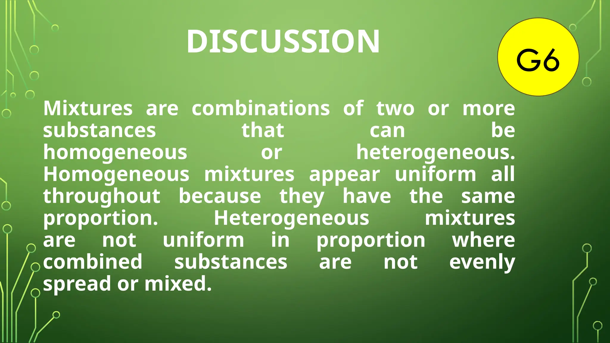 G6
Mixtures are combinations of two or more
substances that can be
homogeneous or heterogeneous.
Homogeneous mixtures appear uniform all
throughout because they have the same
proportion. Heterogeneous mixtures
are not uniform in proportion where
combined substances are not evenly
spread or mixed.
DISCUSSION
 