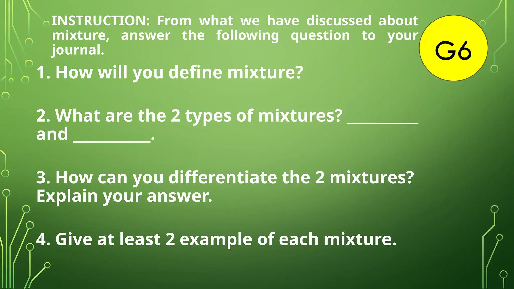 G6
1. How will you define mixture?
2. What are the 2 types of mixtures? __________
and ___________.
3. How can you differentiate the 2 mixtures?
Explain your answer.
4. Give at least 2 example of each mixture.
INSTRUCTION: From what we have discussed about
mixture, answer the following question to your
journal.
 