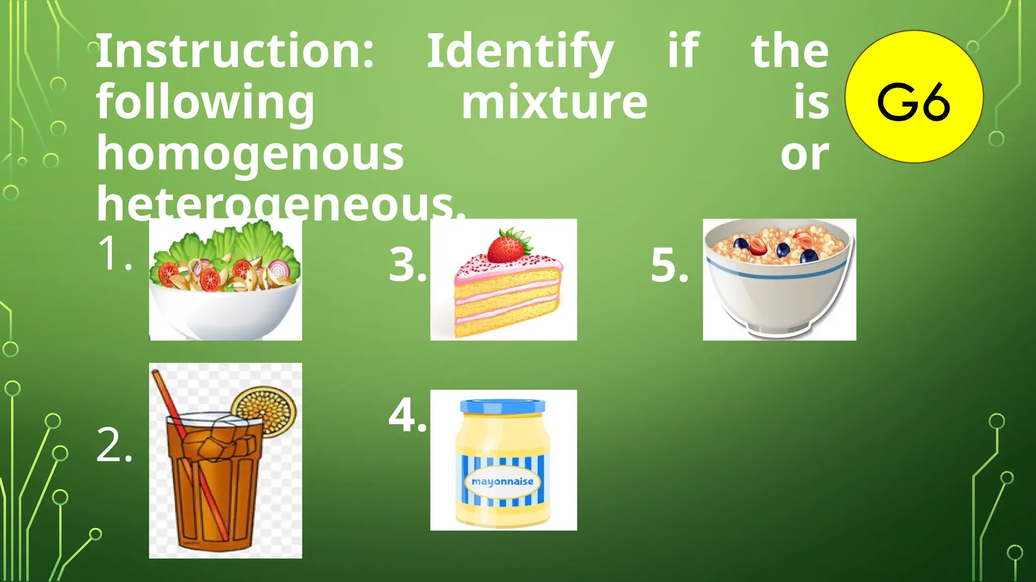 5.
G6
Instruction: Identify if the
following mixture is
homogenous or
heterogeneous.
1.
2.
3.
4.
 