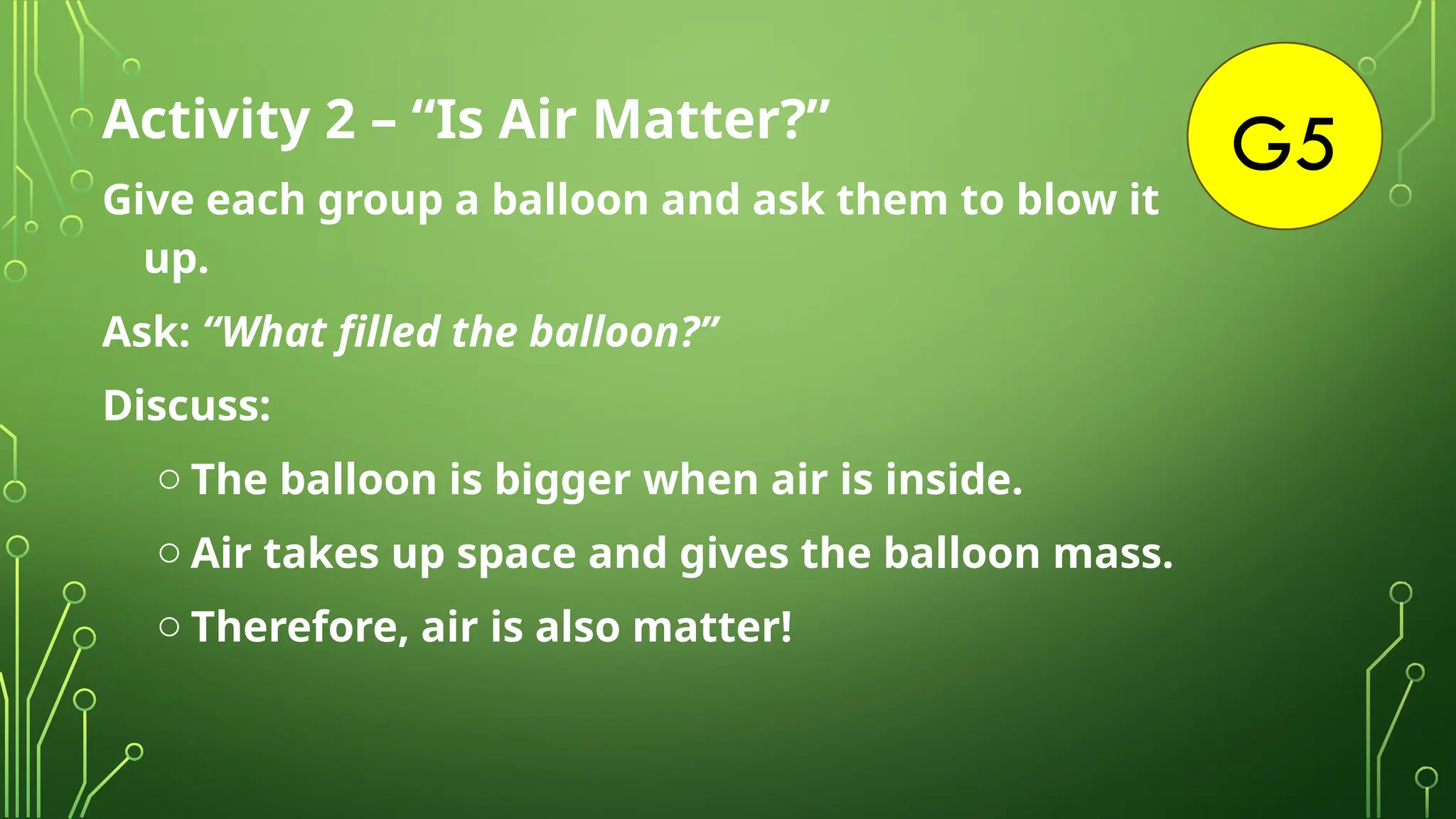 G5
Activity 2 – “Is Air Matter?”
Give each group a balloon and ask them to blow it
up.
Ask: “What filled the balloon?”
Discuss:
o The balloon is bigger when air is inside.
o Air takes up space and gives the balloon mass.
o Therefore, air is also matter!
 