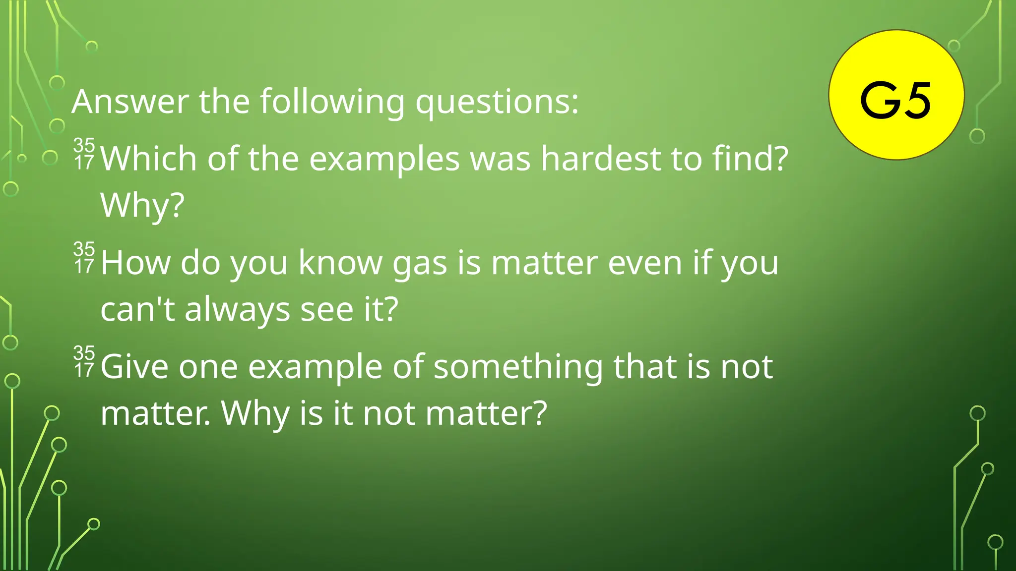 G5
Answer the following questions:
Which of the examples was hardest to find?
Why?
How do you know gas is matter even if you
can't always see it?
Give one example of something that is not
matter. Why is it not matter?
 
