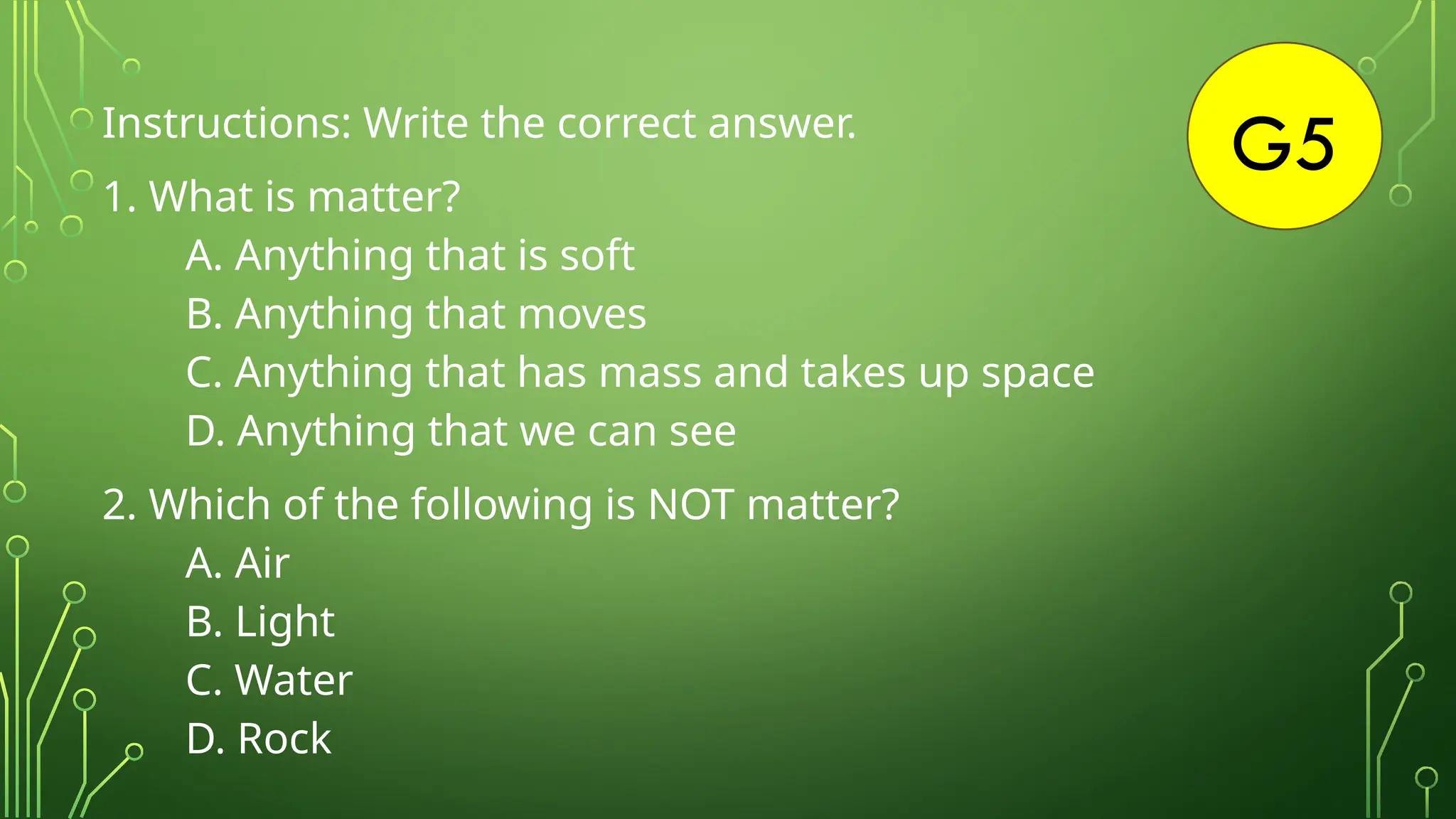 G5
Instructions: Write the correct answer.
1. What is matter?
A. Anything that is soft
B. Anything that moves
C. Anything that has mass and takes up space
D. Anything that we can see
2. Which of the following is NOT matter?
A. Air
B. Light
C. Water
D. Rock
 