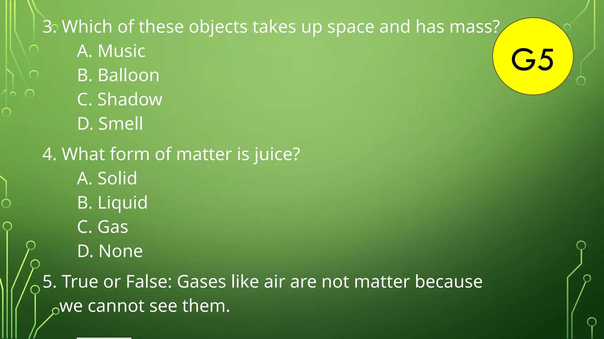 G5
3. Which of these objects takes up space and has mass?
A. Music
B. Balloon
C. Shadow
D. Smell
4. What form of matter is juice?
A. Solid
B. Liquid
C. Gas
D. None
5. True or False: Gases like air are not matter because
we cannot see them.
_______
 