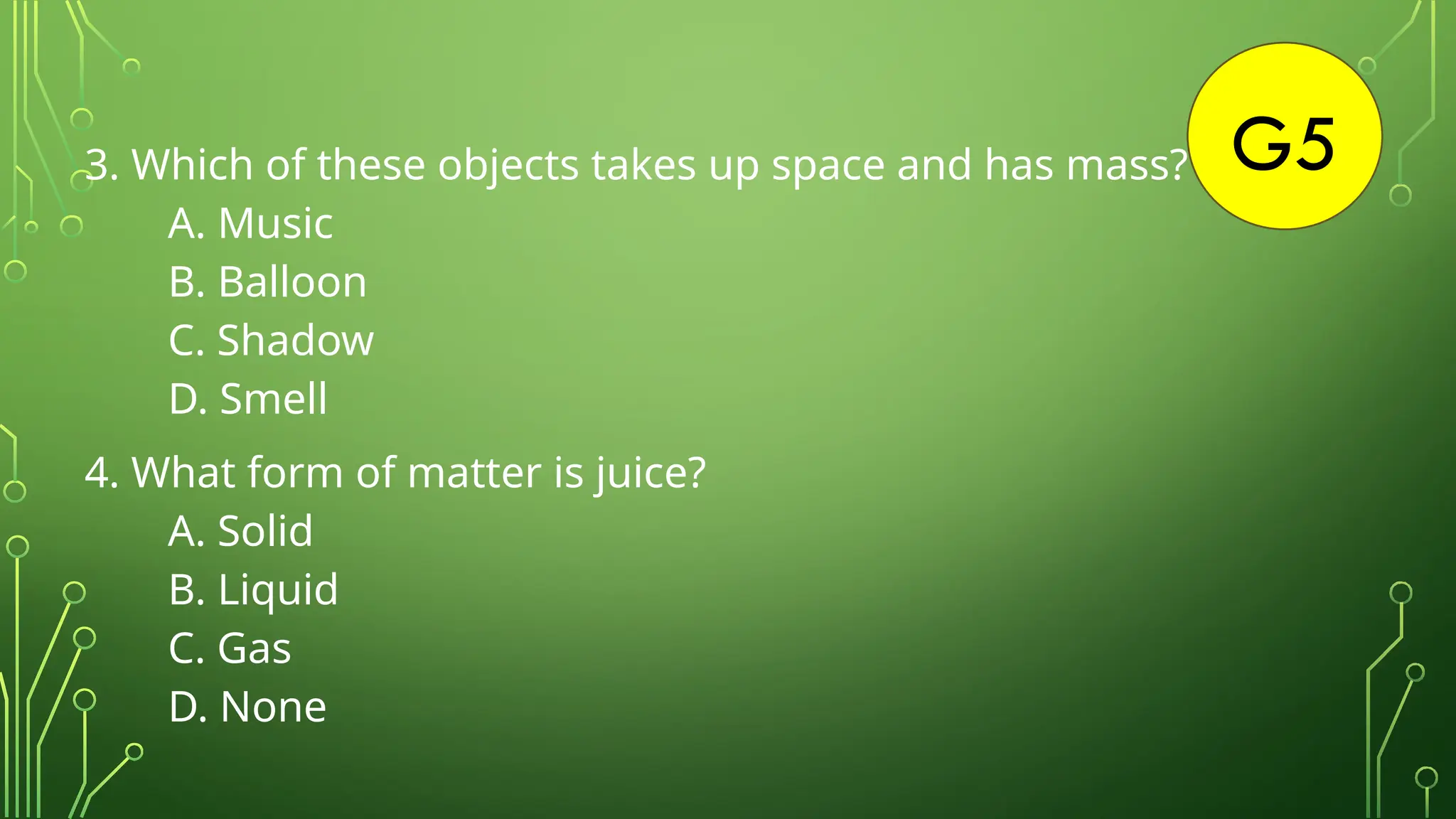G5
3. Which of these objects takes up space and has mass?
A. Music
B. Balloon
C. Shadow
D. Smell
4. What form of matter is juice?
A. Solid
B. Liquid
C. Gas
D. None
 