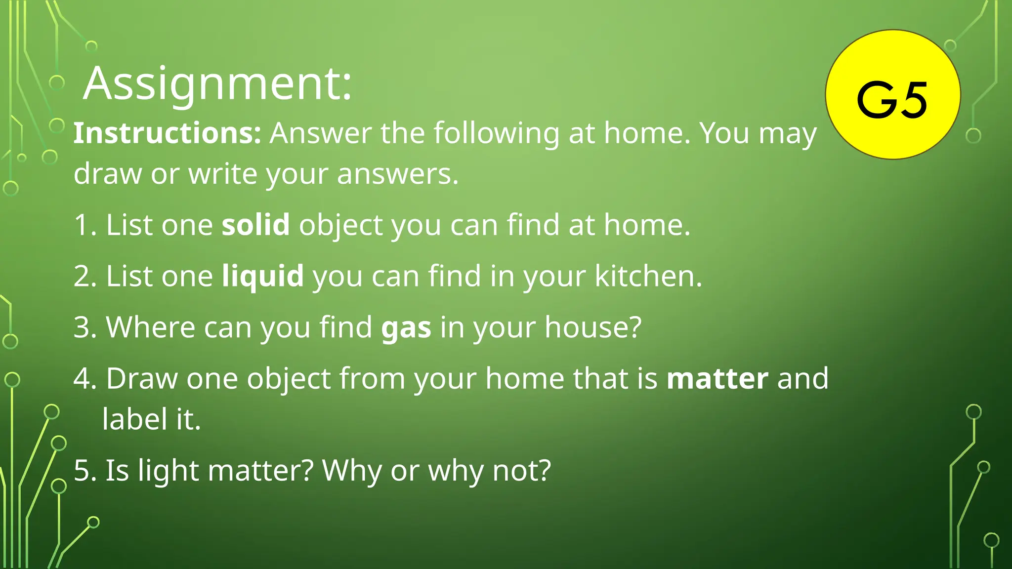 G5
Assignment:
Instructions: Answer the following at home. You may
draw or write your answers.
1. List one solid object you can find at home.
2. List one liquid you can find in your kitchen.
3. Where can you find gas in your house?
4. Draw one object from your home that is matter and
label it.
5. Is light matter? Why or why not?
 