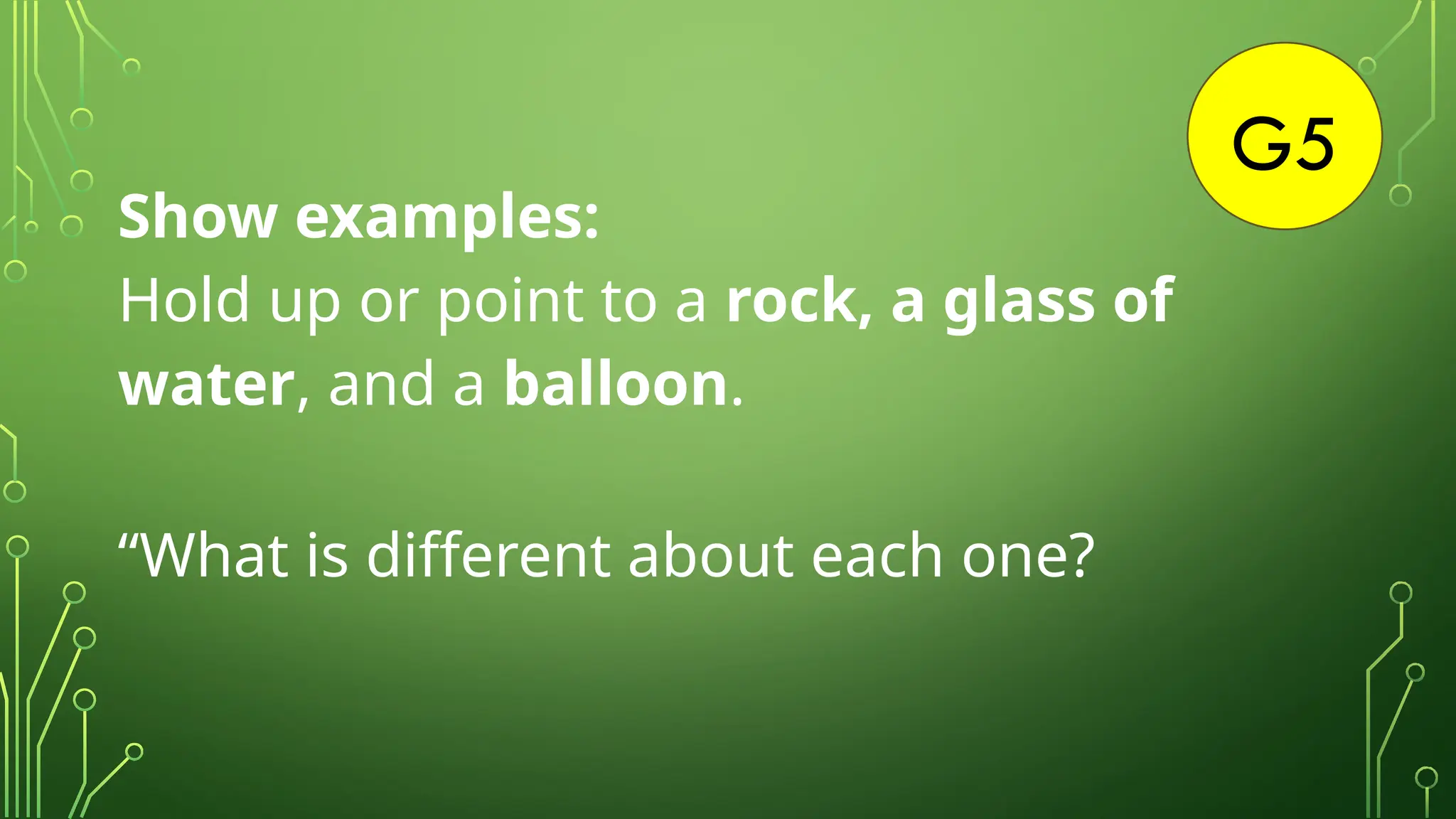 G5
Show examples:
Hold up or point to a rock, a glass of
water, and a balloon.
“What is different about each one?
 