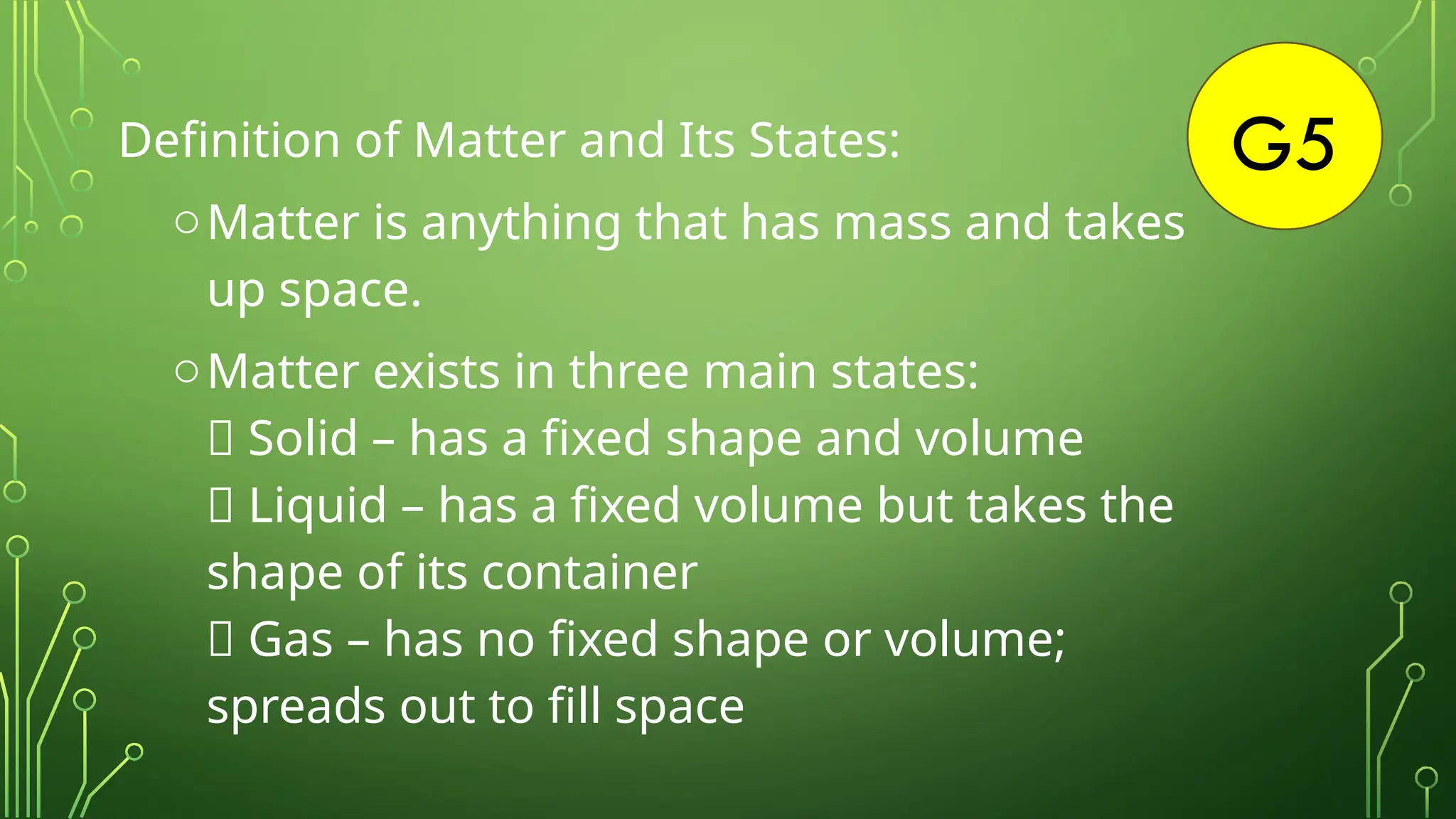 G5
Definition of Matter and Its States:
oMatter is anything that has mass and takes
up space.
oMatter exists in three main states:
✅ Solid – has a fixed shape and volume
✅ Liquid – has a fixed volume but takes the
shape of its container
✅ Gas – has no fixed shape or volume;
spreads out to fill space
 