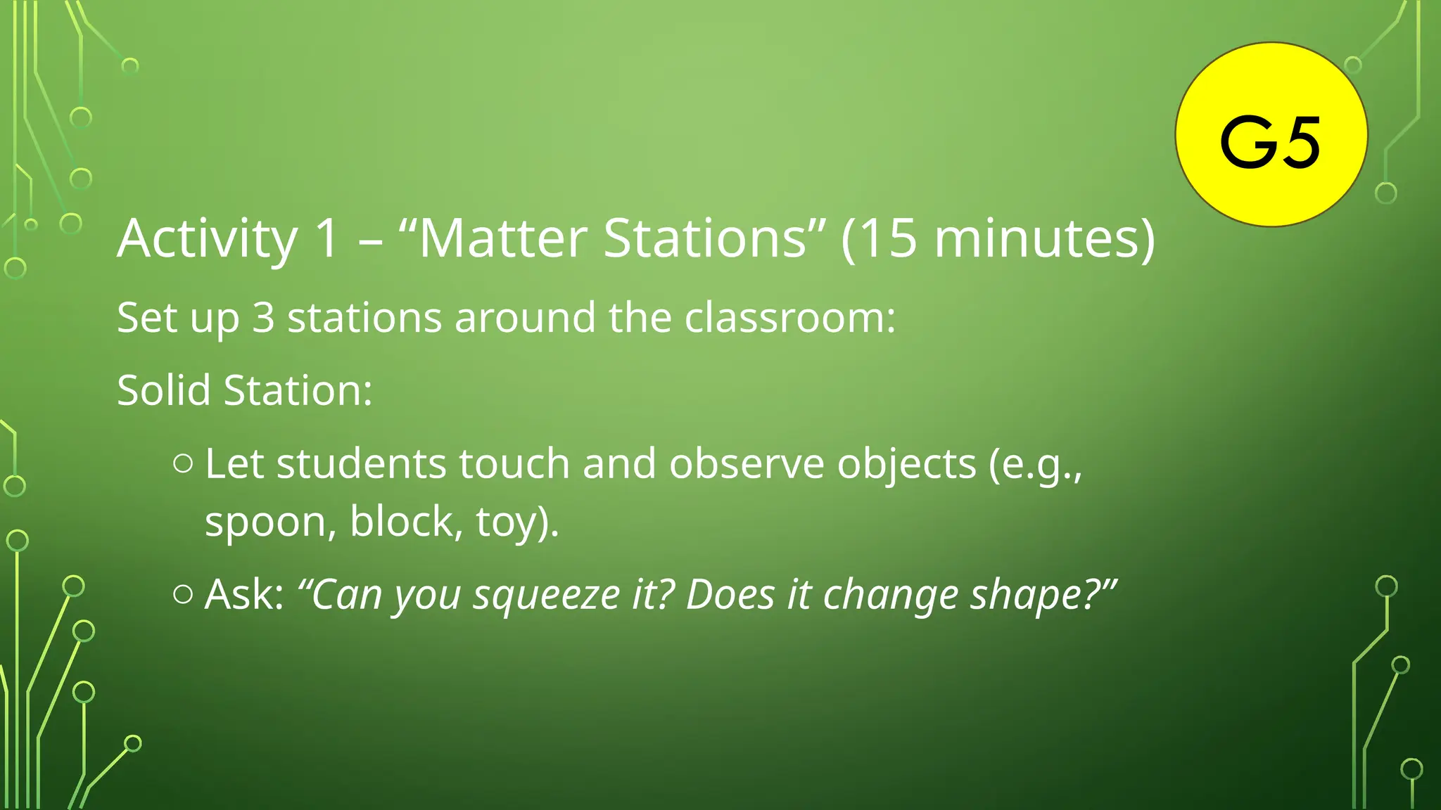 G5
Activity 1 – “Matter Stations” (15 minutes)
Set up 3 stations around the classroom:
Solid Station:
o Let students touch and observe objects (e.g.,
spoon, block, toy).
o Ask: “Can you squeeze it? Does it change shape?”
 
