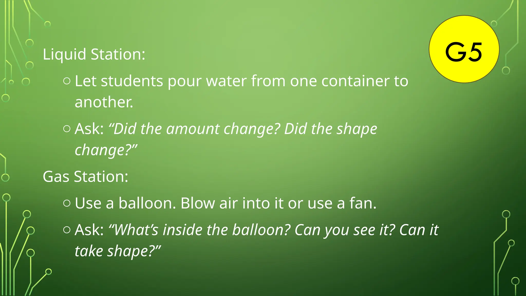 G5
Liquid Station:
o Let students pour water from one container to
another.
o Ask: “Did the amount change? Did the shape
change?”
Gas Station:
o Use a balloon. Blow air into it or use a fan.
o Ask: “What’s inside the balloon? Can you see it? Can it
take shape?”
 