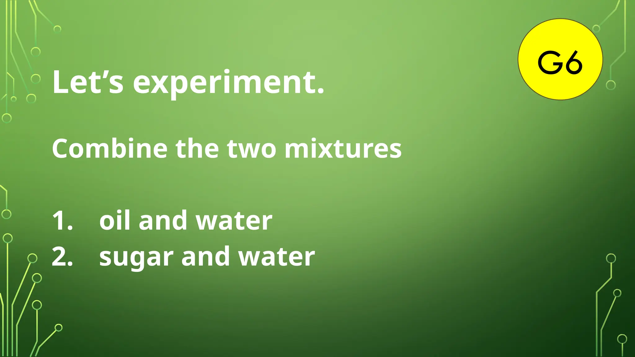 G6
Let’s experiment.
Combine the two mixtures
1. oil and water
2. sugar and water
 