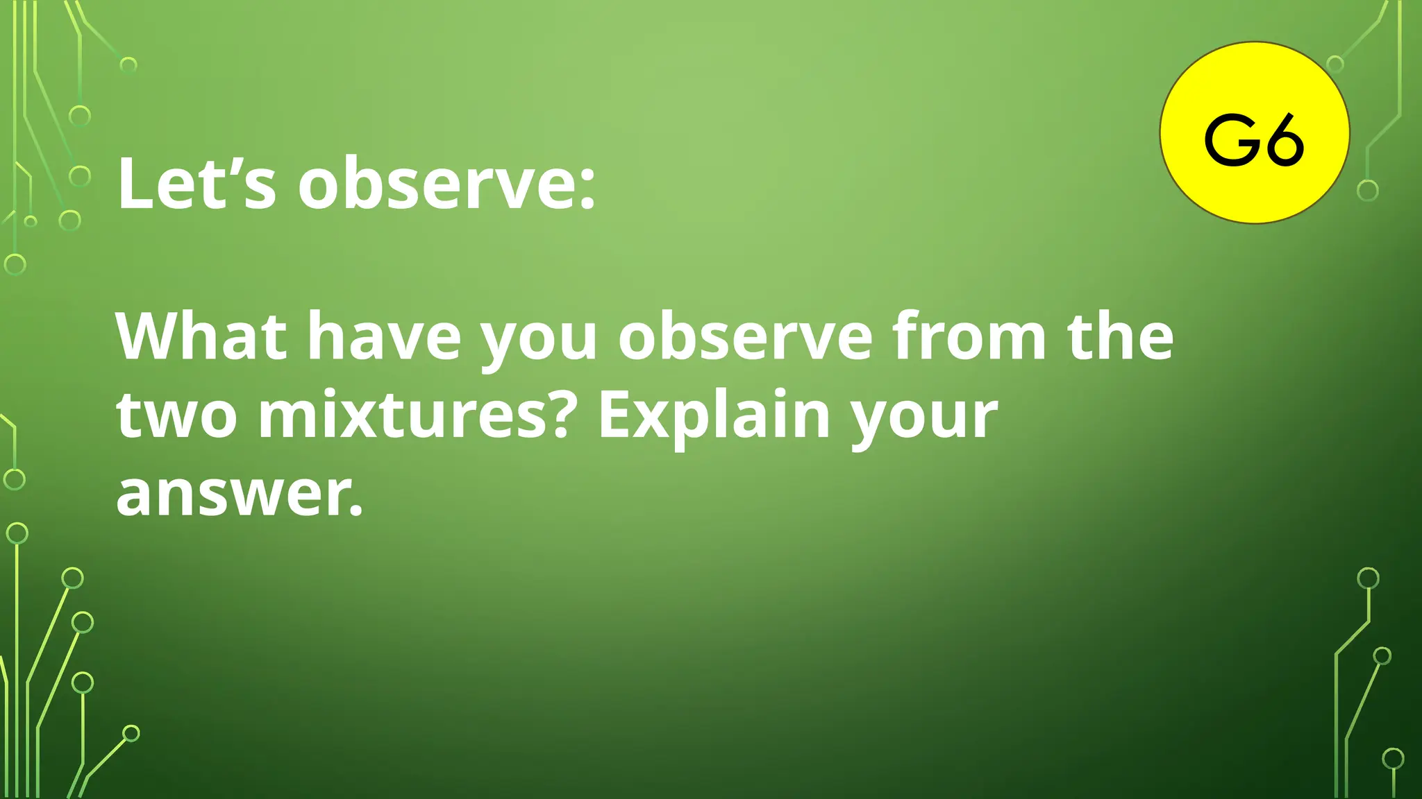 G6
Let’s observe:
What have you observe from the
two mixtures? Explain your
answer.
 