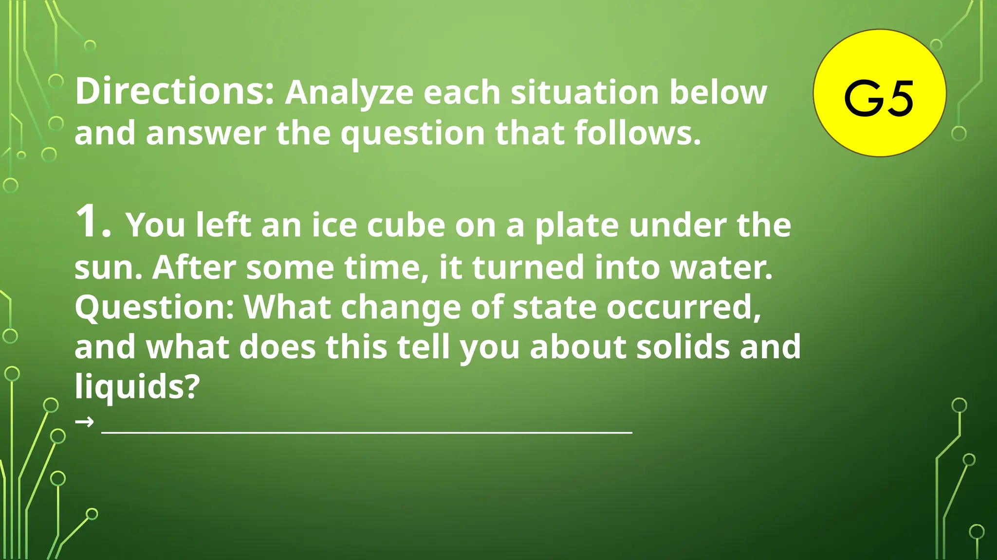 G5
Directions: Analyze each situation below
and answer the question that follows.
1. You left an ice cube on a plate under the
sun. After some time, it turned into water.
Question: What change of state occurred,
and what does this tell you about solids and
liquids?
____________________________________________________
→
 