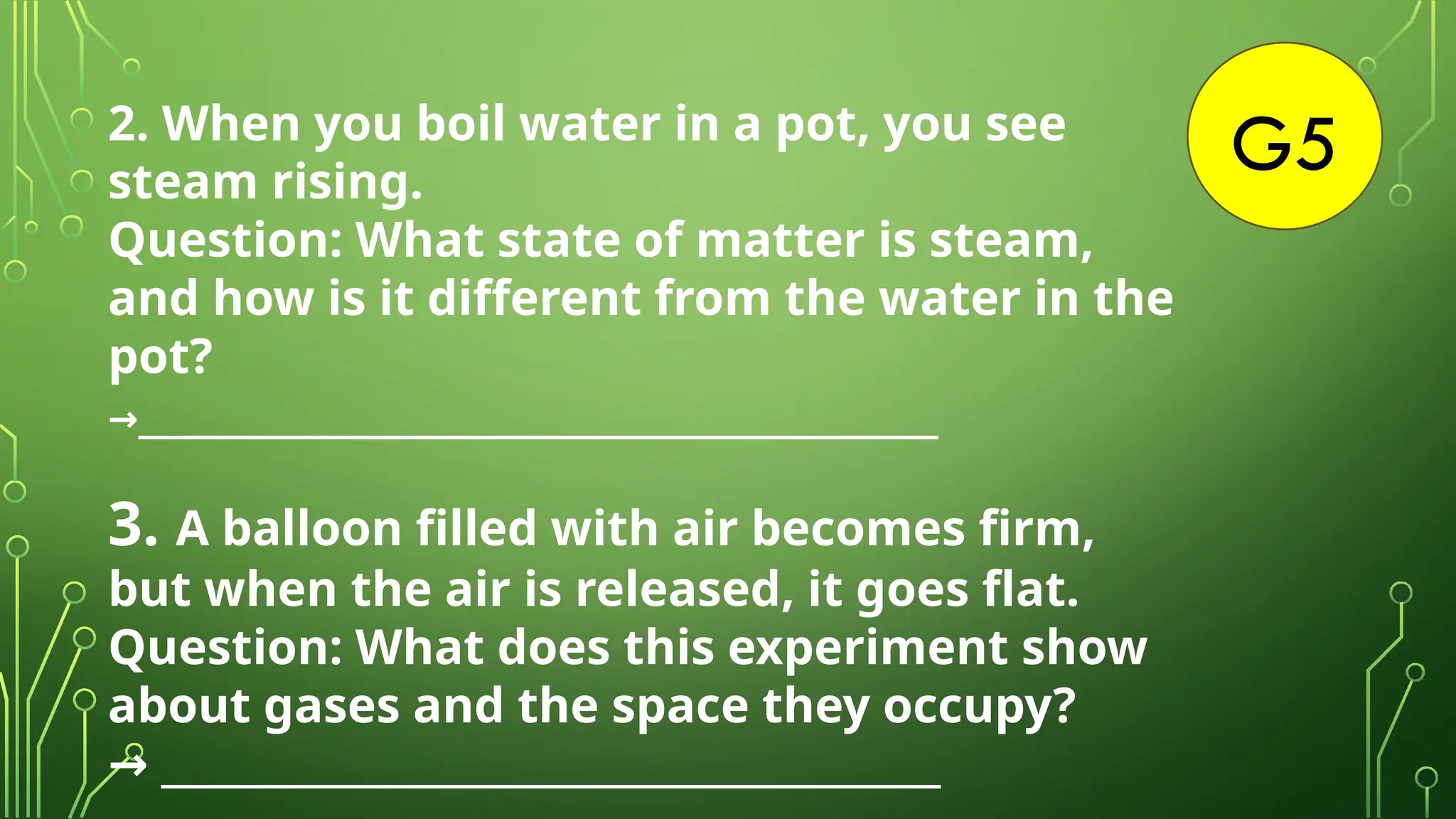 G5
2. When you boil water in a pot, you see
steam rising.
Question: What state of matter is steam,
and how is it different from the water in the
pot?
→________________________________________
3. A balloon filled with air becomes firm,
but when the air is released, it goes flat.
Question: What does this experiment show
about gases and the space they occupy?
_______________________________________
→
 