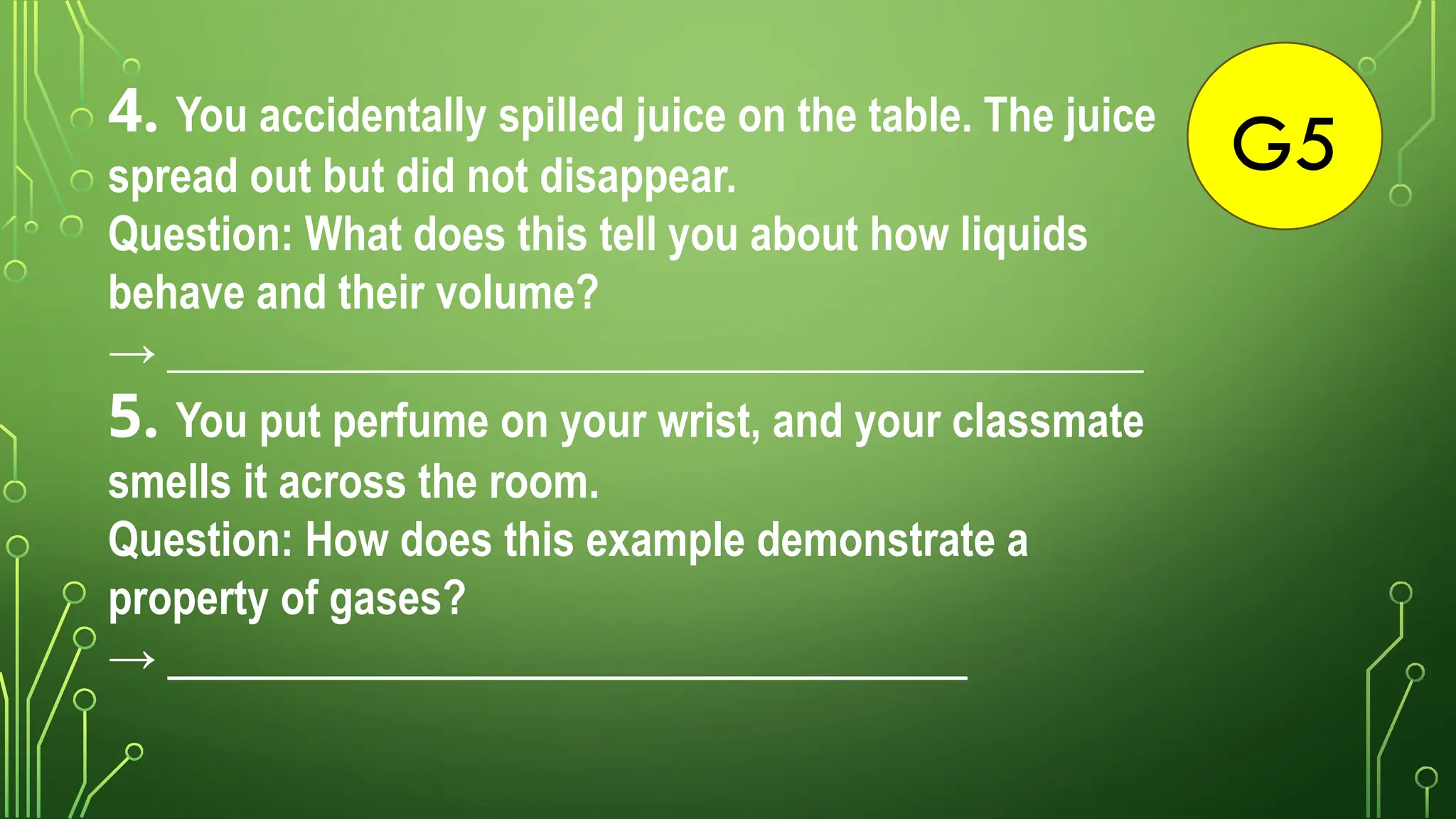 G5
4. You accidentally spilled juice on the table. The juice
spread out but did not disappear.
Question: What does this tell you about how liquids
behave and their volume?
→ ____________________________________________
5. You put perfume on your wrist, and your classmate
smells it across the room.
Question: How does this example demonstrate a
property of gases?
→ ________________________________________
 