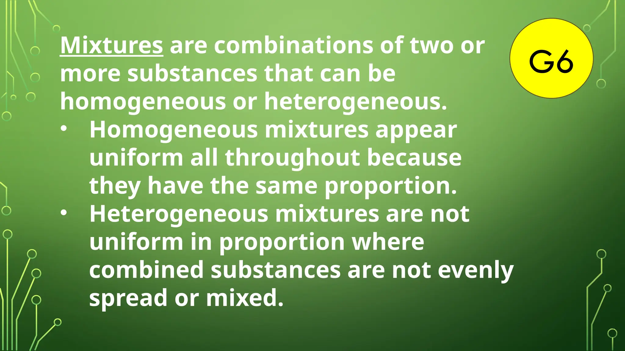 G6
Mixtures are combinations of two or
more substances that can be
homogeneous or heterogeneous.
• Homogeneous mixtures appear
uniform all throughout because
they have the same proportion.
• Heterogeneous mixtures are not
uniform in proportion where
combined substances are not evenly
spread or mixed.
 
