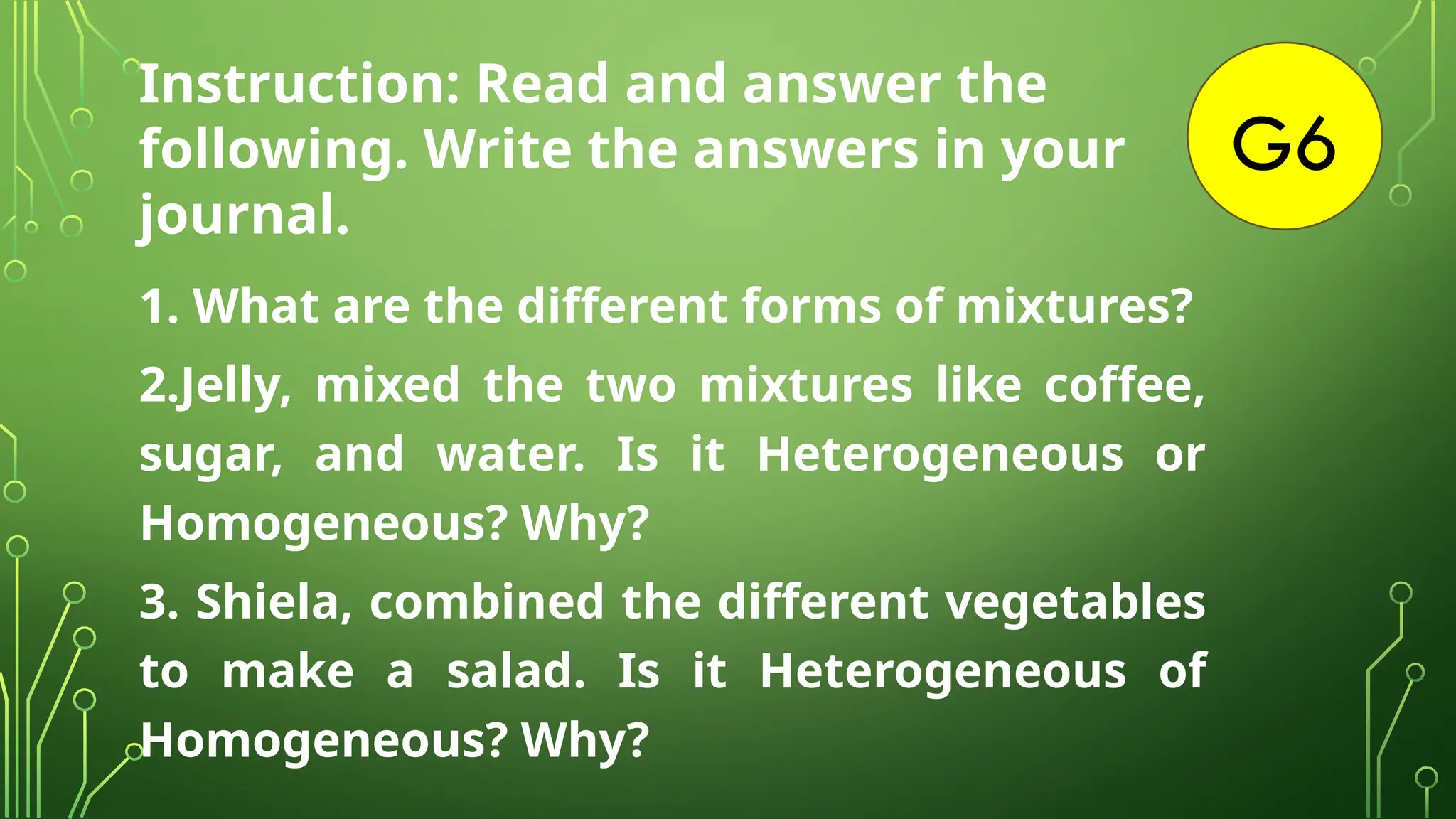 G6
Instruction: Read and answer the
following. Write the answers in your
journal.
1. What are the different forms of mixtures?
2.Jelly, mixed the two mixtures like coffee,
sugar, and water. Is it Heterogeneous or
Homogeneous? Why?
3. Shiela, combined the different vegetables
to make a salad. Is it Heterogeneous of
Homogeneous? Why?
 