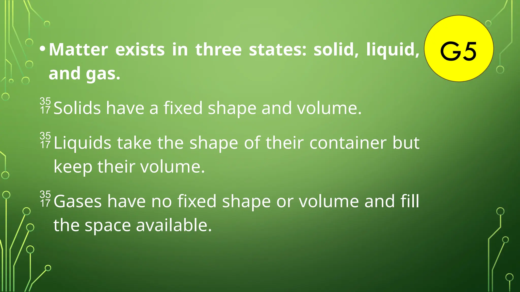 G5
•Matter exists in three states: solid, liquid,
and gas.
Solids have a fixed shape and volume.
Liquids take the shape of their container but
keep their volume.
Gases have no fixed shape or volume and fill
the space available.
 