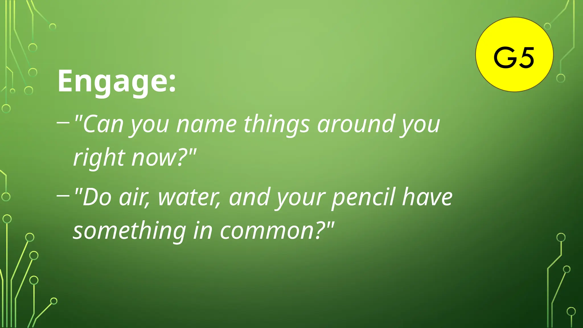 G5
Engage:
-"Can you name things around you
right now?"
-"Do air, water, and your pencil have
something in common?"
 