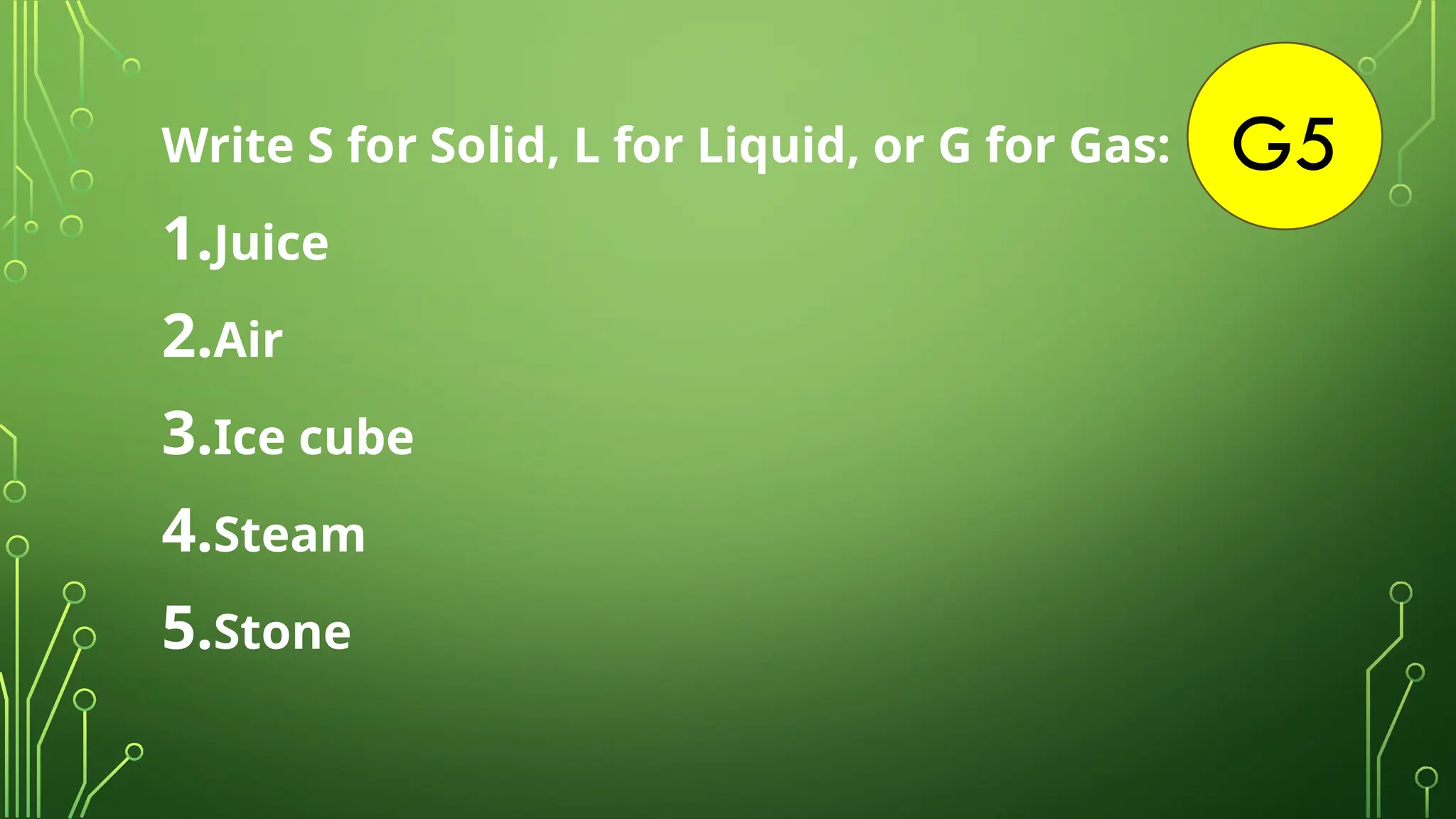 G5
Write S for Solid, L for Liquid, or G for Gas:
1.Juice
2.Air
3.Ice cube
4.Steam
5.Stone
 