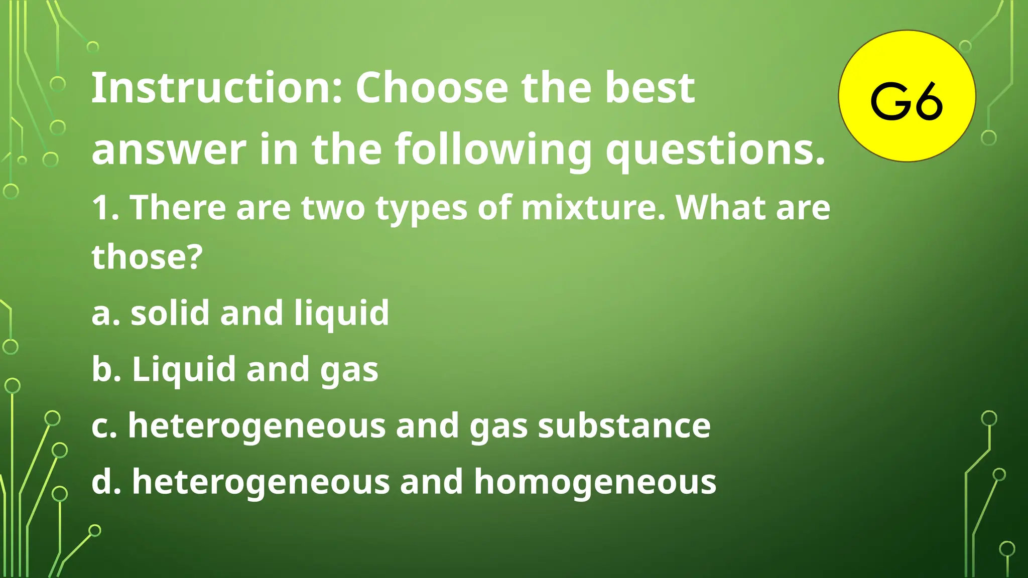 G6
Instruction: Choose the best
answer in the following questions.
1. There are two types of mixture. What are
those?
a. solid and liquid
b. Liquid and gas
c. heterogeneous and gas substance
d. heterogeneous and homogeneous
 